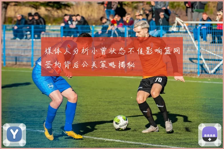 媒体人分析小曾状态不佳影响篮网签约背后公关策略揭秘