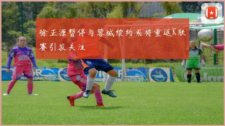 徐正源暂停与蓉城续约或将重返K联赛引发关注