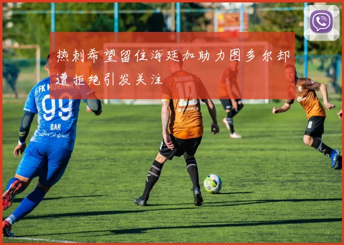 热刺希望留住海廷加助力图多尔却遭拒绝引发关注
