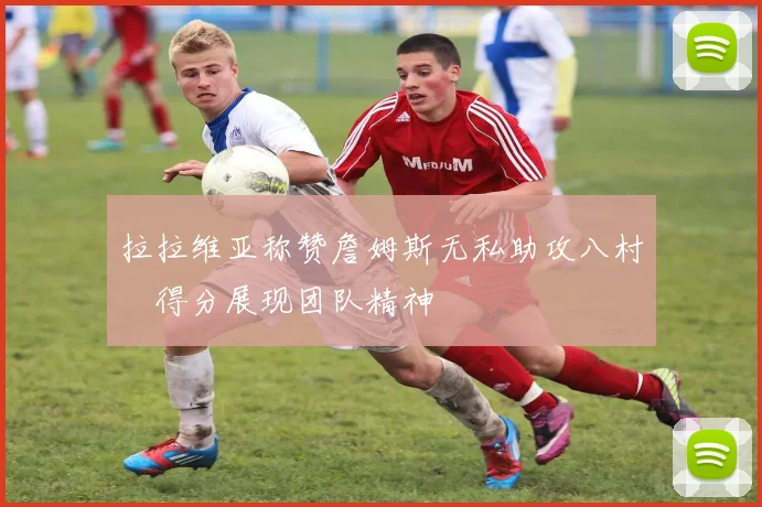 拉拉维亚称赞詹姆斯无私助攻八村塁得分展现团队精神