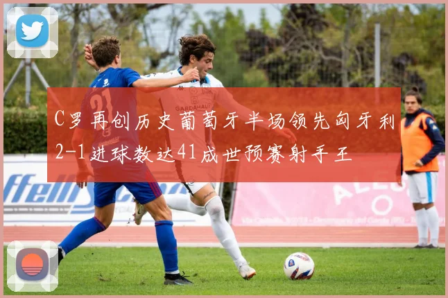 C罗再创历史葡萄牙半场领先匈牙利2-1进球数达41成世预赛射手王