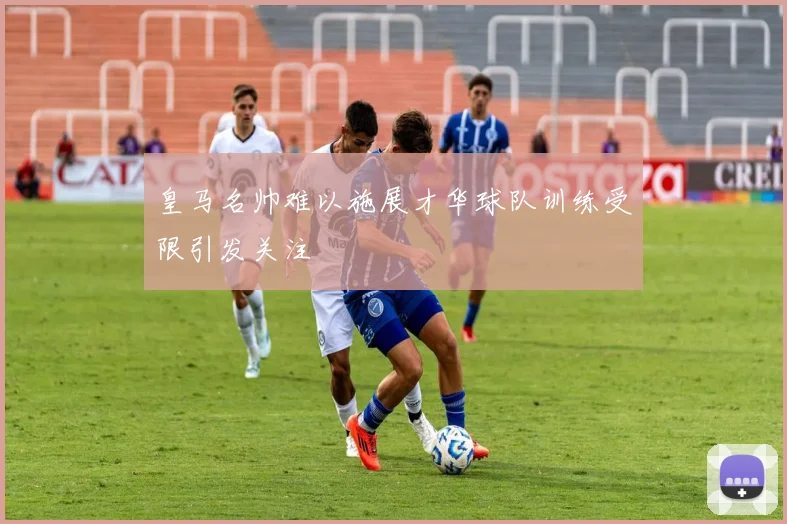 皇马名帅难以施展才华球队训练受限引发关注