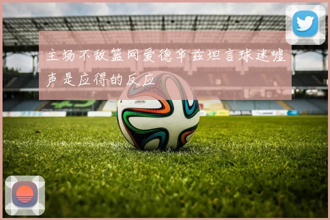 主场不敌篮网爱德华兹坦言球迷嘘声是应得的反应