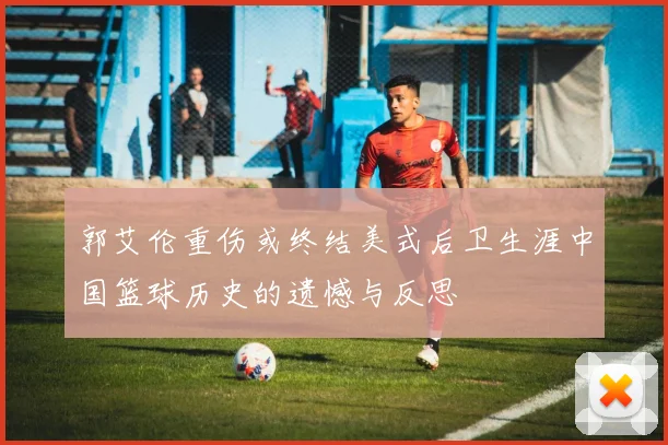 郭艾伦重伤或终结美式后卫生涯中国篮球历史的遗憾与反思