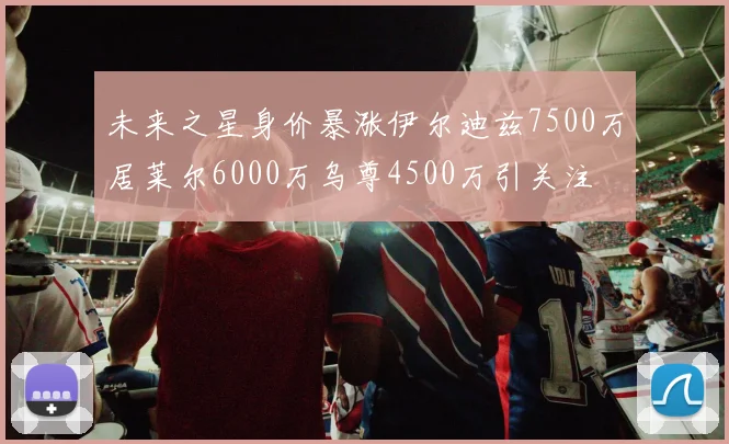 未来之星身价暴涨伊尔迪兹7500万居莱尔6000万乌尊4500万引关注
