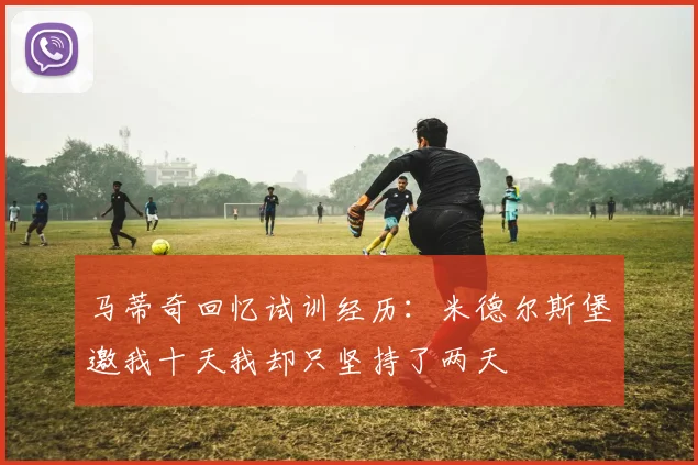 马蒂奇回忆试训经历：米德尔斯堡邀我十天我却只坚持了两天