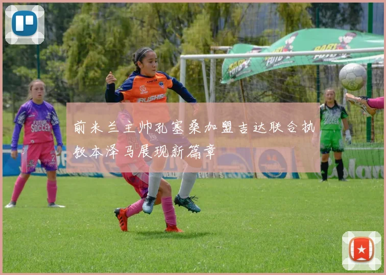 前米兰主帅孔塞桑加盟吉达联合执教本泽马展现新篇章