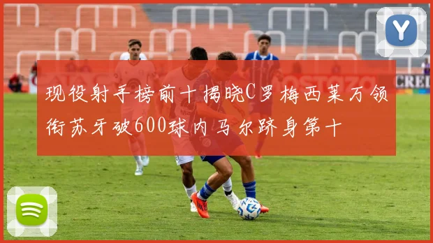 现役射手榜前十揭晓C罗梅西莱万领衔苏牙破600球内马尔跻身第十