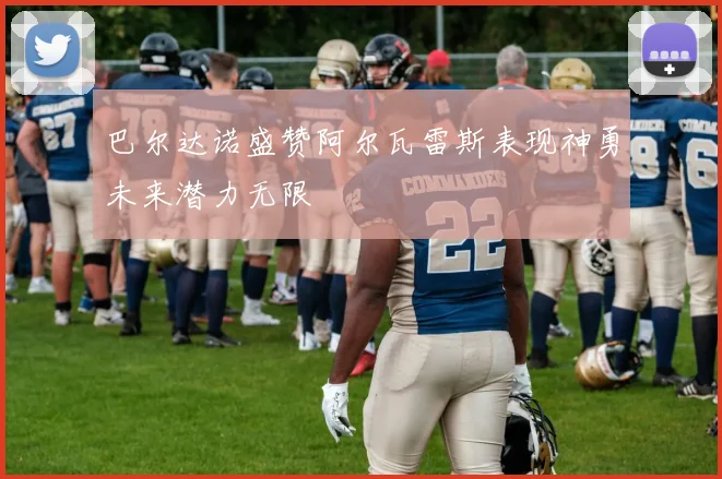 巴尔达诺盛赞阿尔瓦雷斯表现神勇未来潜力无限