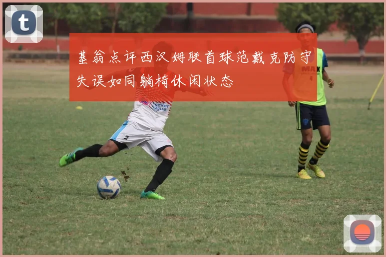 基翁点评西汉姆联首球范戴克防守失误如同躺椅休闲状态