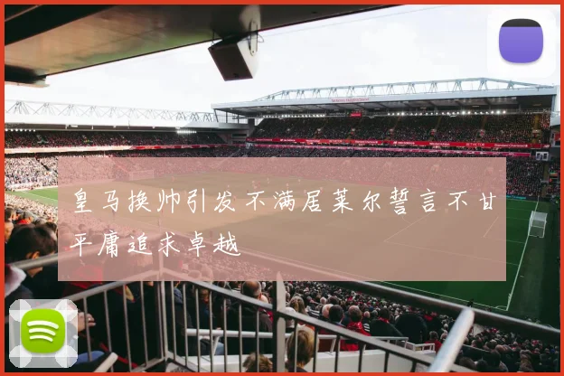 皇马换帅引发不满居莱尔誓言不甘平庸追求卓越