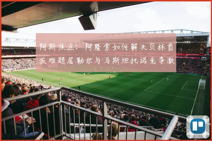 阿斯焦点：阿隆索如何解决贝林首发难题居勒尔与马斯坦托诺竞争激烈