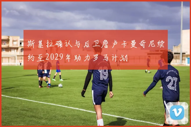 斯基拉确认与后卫詹卢卡曼奇尼续约至2029年助力罗马计划