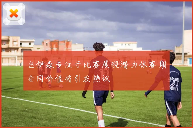 当伊森专注于比赛展现潜力休赛期合同价值将引发热议