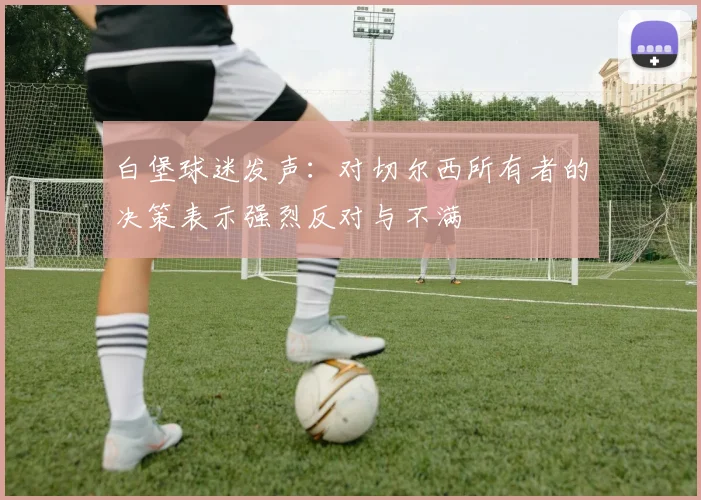 白堡球迷发声：对切尔西所有者的决策表示强烈反对与不满